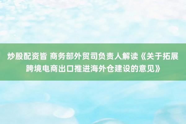 炒股配资皆 商务部外贸司负责人解读《关于拓展跨境电商出口推进海外仓建设的意见》