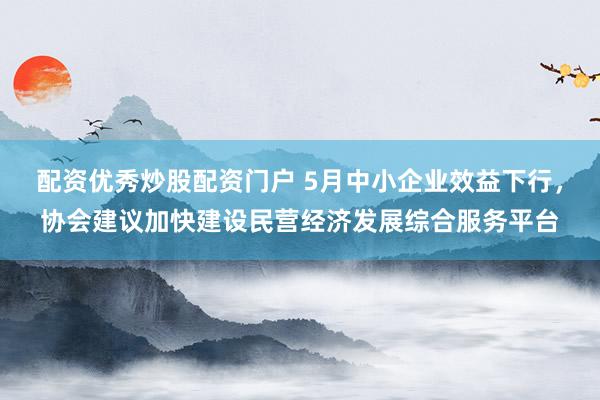 配资优秀炒股配资门户 5月中小企业效益下行，协会建议加快建设民营经济发展综合服务平台