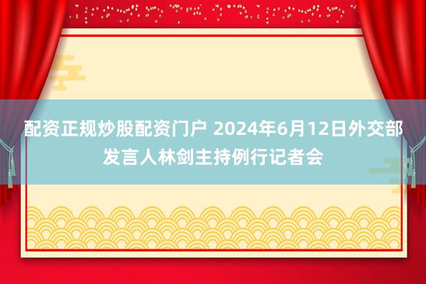 配资正规炒股配资门户 2024年6月12日外交部发言人林剑主持例行记者会