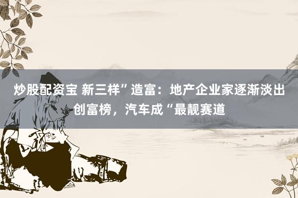 炒股配资宝 新三样”造富：地产企业家逐渐淡出创富榜，汽车成“最靓赛道