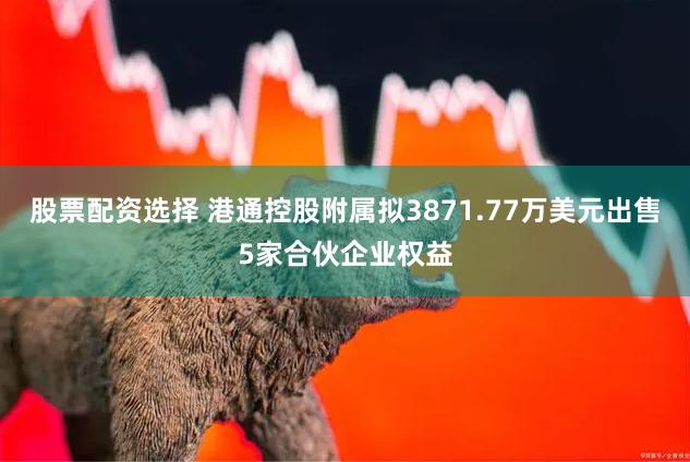 股票配资选择 港通控股附属拟3871.77万美元出售5家合伙企业权益