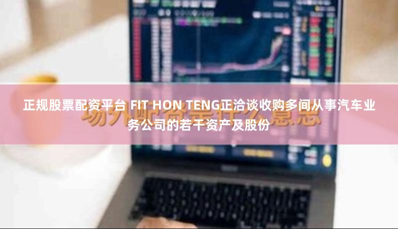 正规股票配资平台 FIT HON TENG正洽谈收购多间从事汽车业务公司的若干资产及股份