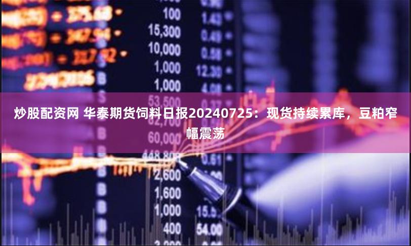 炒股配资网 华泰期货饲料日报20240725：现货持续累库，豆粕窄幅震荡