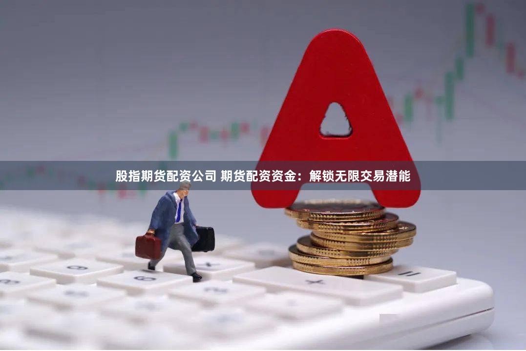 股指期货配资公司 期货配资资金：解锁无限交易潜能